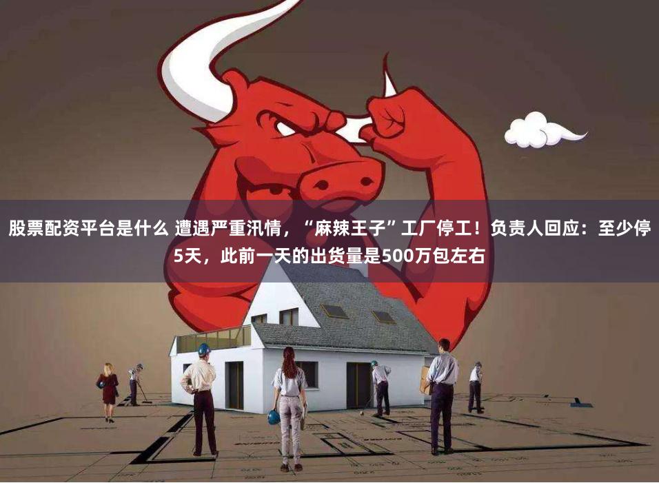 股票配资平台是什么 遭遇严重汛情，“麻辣王子”工厂停工！负责人回应：至少停5天，此前一天的出货量是500万包左右
