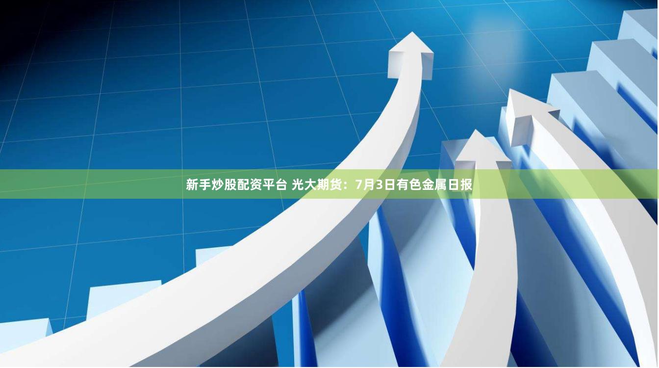 新手炒股配资平台 光大期货：7月3日有色金属日报