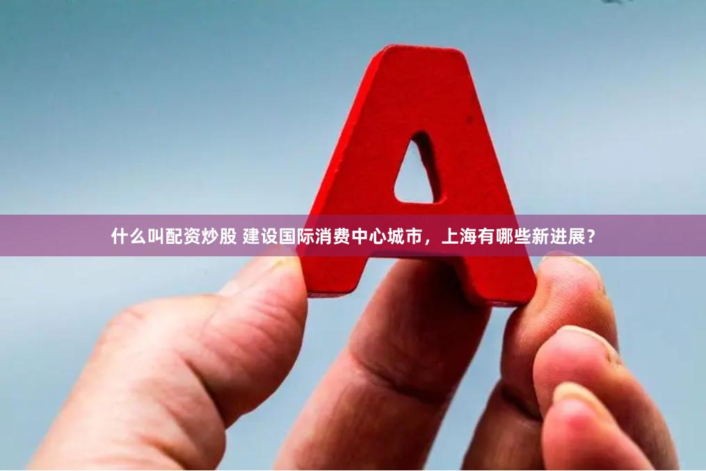 什么叫配资炒股 建设国际消费中心城市，上海有哪些新进展？