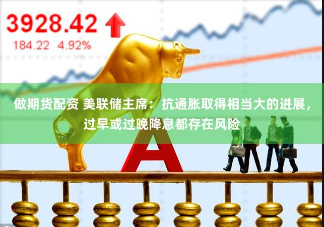 做期货配资 美联储主席：抗通胀取得相当大的进展，过早或过晚降息都存在风险