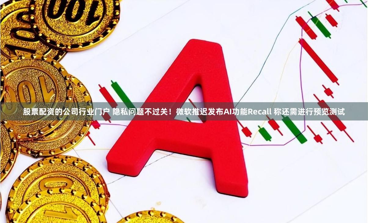 股票配资的公司行业门户 隐私问题不过关！微软推迟发布AI功能Recall 称还需进行预览测试