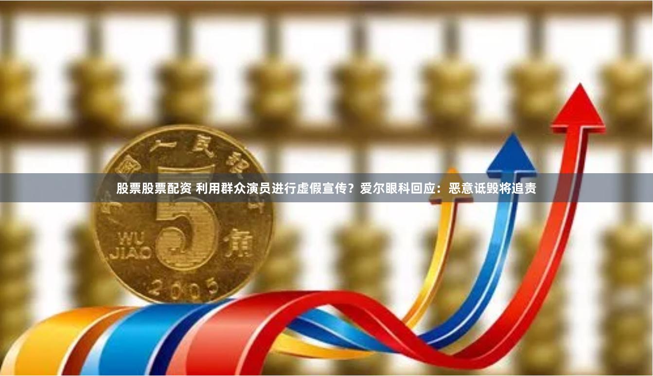 股票股票配资 利用群众演员进行虚假宣传？爱尔眼科回应：恶意诋毁将追责