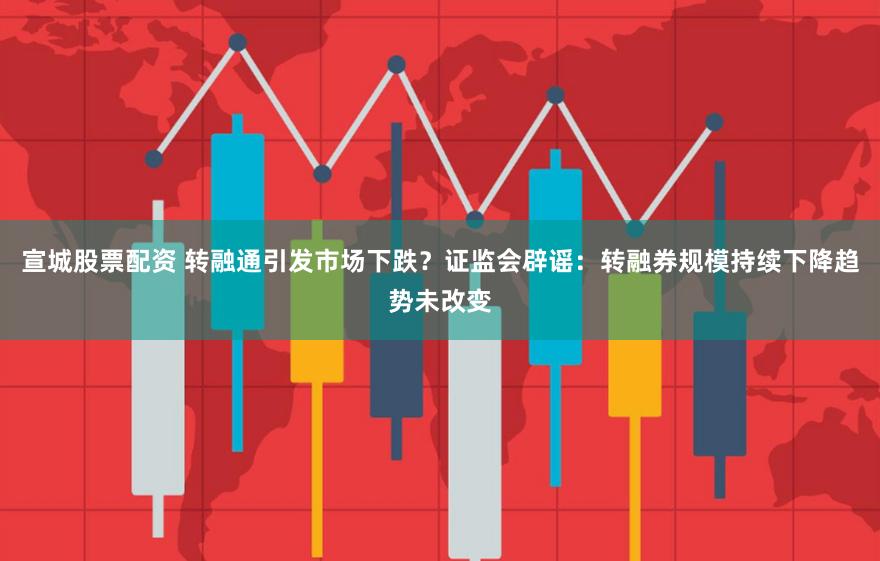 宣城股票配资 转融通引发市场下跌？证监会辟谣：转融券规模持续下降趋势未改变