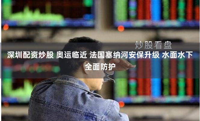 深圳配资炒股 奥运临近 法国塞纳河安保升级 水面水下全面防护