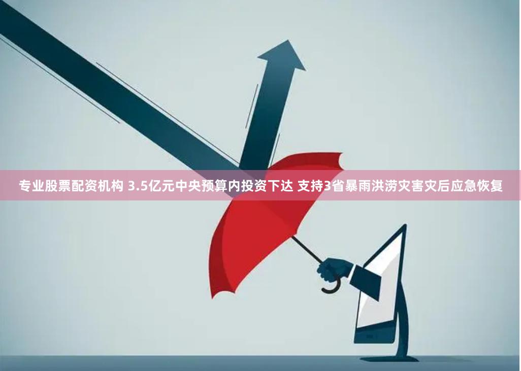 专业股票配资机构 3.5亿元中央预算内投资下达 支持3省暴雨洪涝灾害灾后应急恢复