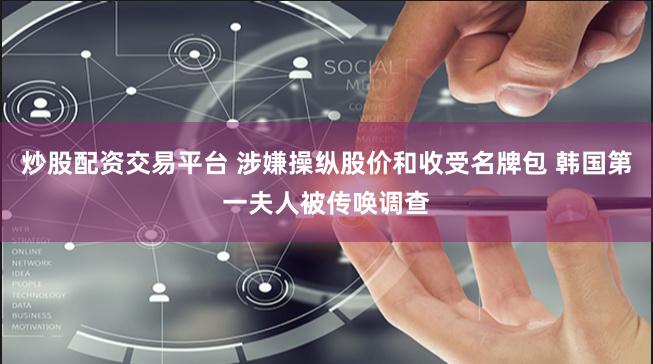 炒股配资交易平台 涉嫌操纵股价和收受名牌包 韩国第一夫人被传唤调查