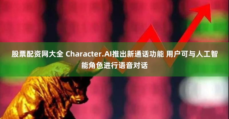 股票配资网大全 Character.AI推出新通话功能 用户可与人工智能角色进行语音对话