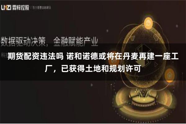 期货配资违法吗 诺和诺德或将在丹麦再建一座工厂，已获得土地和规划许可