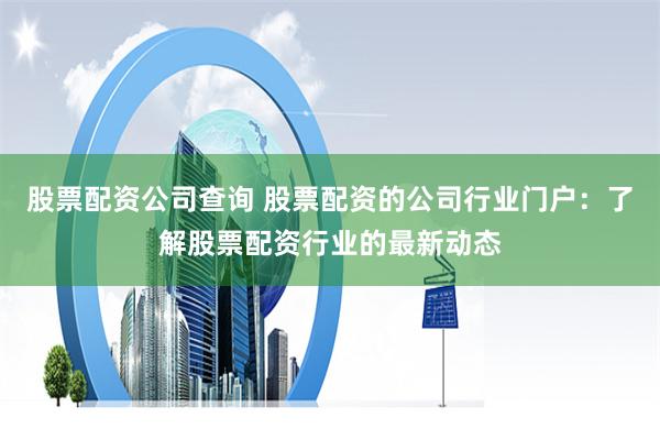 股票配资公司查询 股票配资的公司行业门户：了解股票配资行业的最新动态