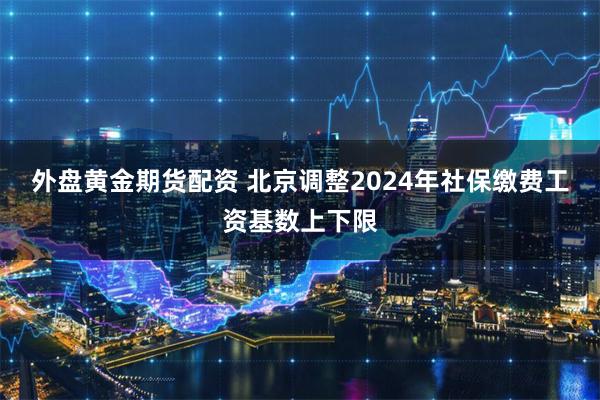 外盘黄金期货配资 北京调整2024年社保缴费工资基数上下限
