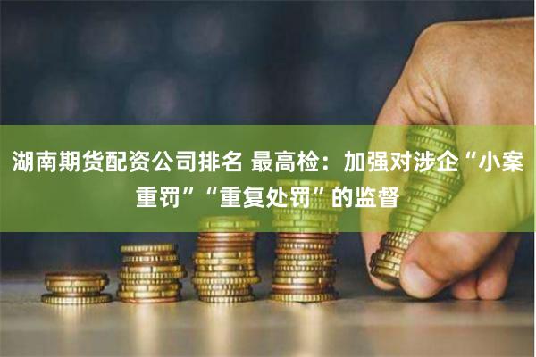 湖南期货配资公司排名 最高检：加强对涉企“小案重罚”“重复处罚”的监督
