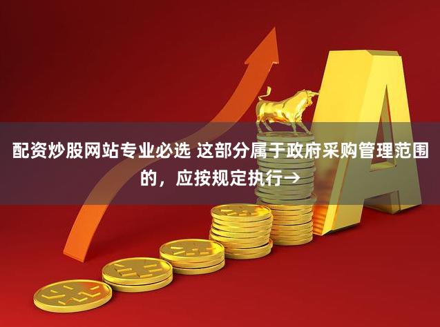 配资炒股网站专业必选 这部分属于政府采购管理范围的，应按规定执行→
