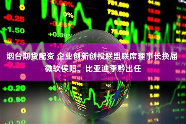 烟台期货配资 企业创新创投联盟联席理事长换届 微软侯阳、比亚迪李黔出任