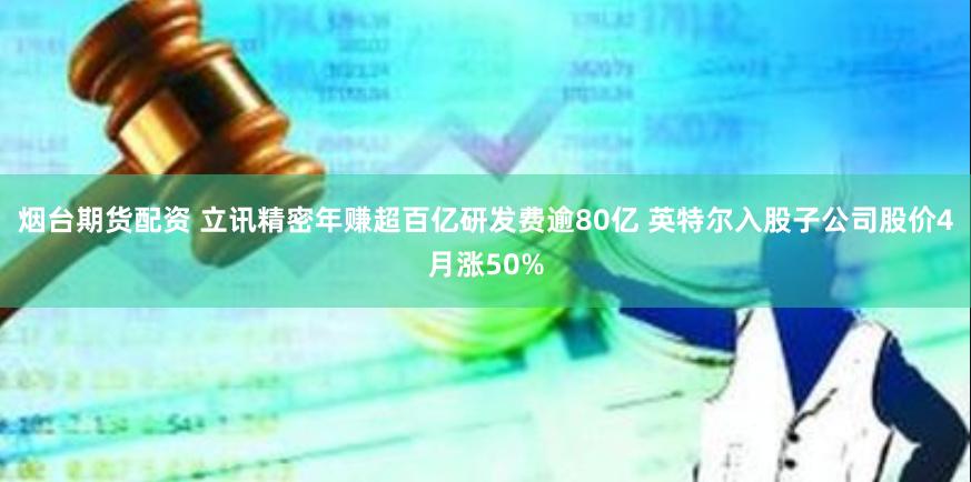 烟台期货配资 立讯精密年赚超百亿研发费逾80亿 英特尔入股子公司股价4月涨50%