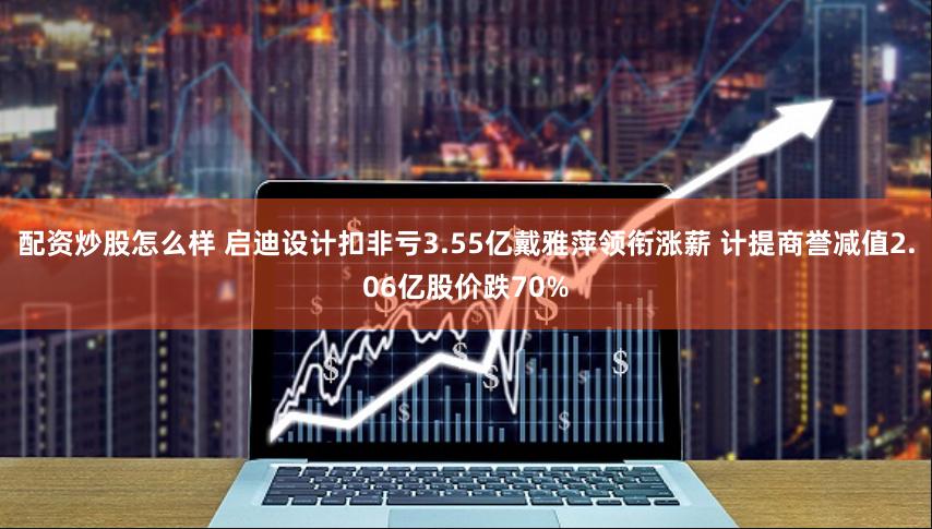 配资炒股怎么样 启迪设计扣非亏3.55亿戴雅萍领衔涨薪 计提商誉减值2.06亿股价跌70%
