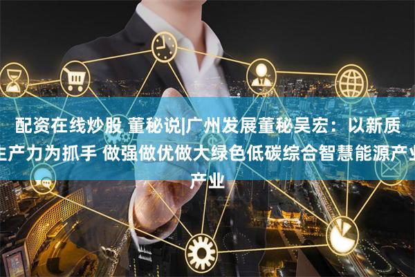 配资在线炒股 董秘说|广州发展董秘吴宏：以新质生产力为抓手 做强做优做大绿色低碳综合智慧能源产业