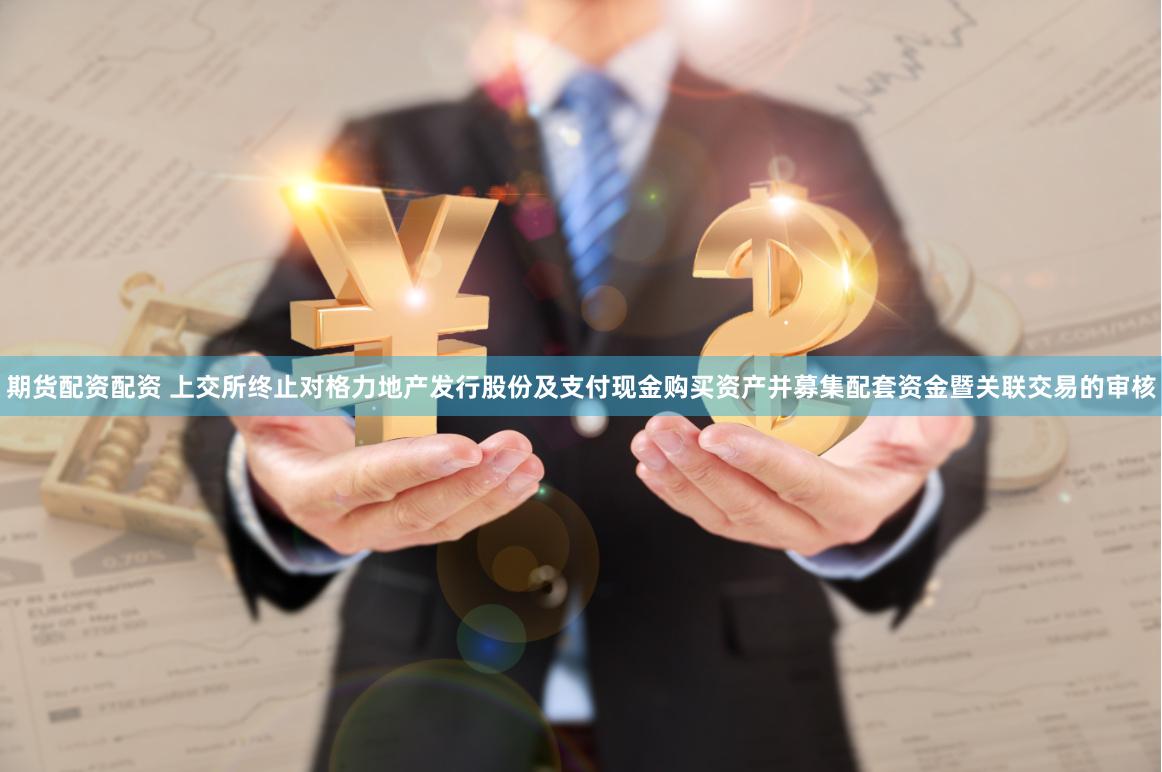 期货配资配资 上交所终止对格力地产发行股份及支付现金购买资产并募集配套资金暨关联交易的审核