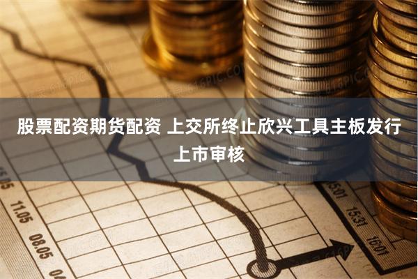 股票配资期货配资 上交所终止欣兴工具主板发行上市审核
