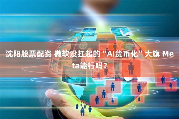 沈阳股票配资 微软没扛起的“AI货币化”大旗 Meta能行吗？