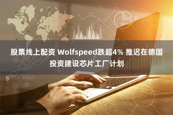 股票线上配资 Wolfspeed跌超4% 推迟在德国投资建设芯片工厂计划