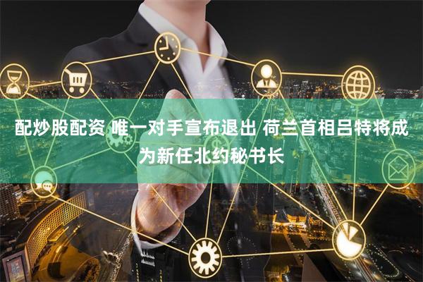 配炒股配资 唯一对手宣布退出 荷兰首相吕特将成为新任北约秘书长