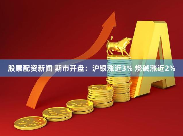 股票配资新闻 期市开盘：沪银涨近3% 烧碱涨近2%