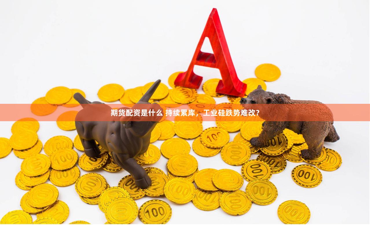 期货配资是什么 持续累库，工业硅跌势难改？