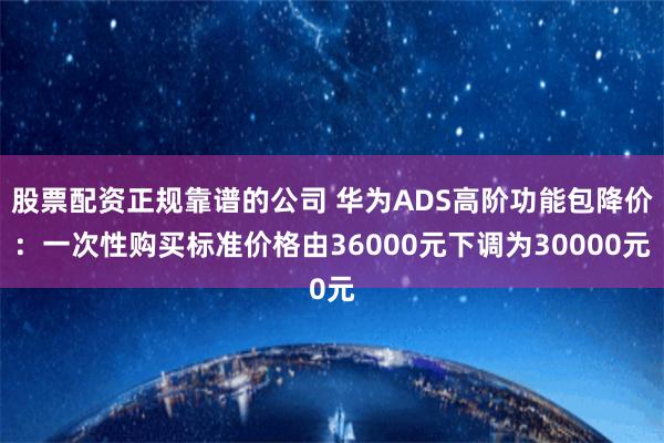 股票配资正规靠谱的公司 华为ADS高阶功能包降价：一次性购买标准价格由36000元下调为30000元