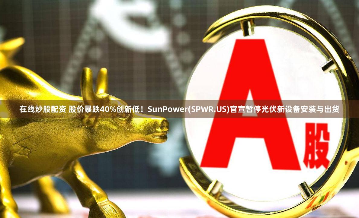 在线炒股配资 股价暴跌40%创新低！SunPower(SPWR.US)官宣暂停光伏新设备安装与出货