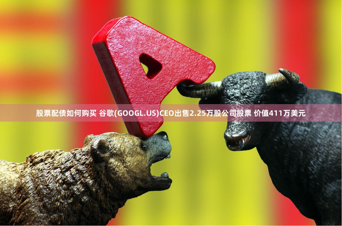 股票配债如何购买 谷歌(GOOGL.US)CEO出售2.25万股公司股票 价值411万美元