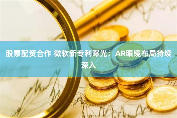 股票配资合作 微软新专利曝光：AR眼镜布局持续深入