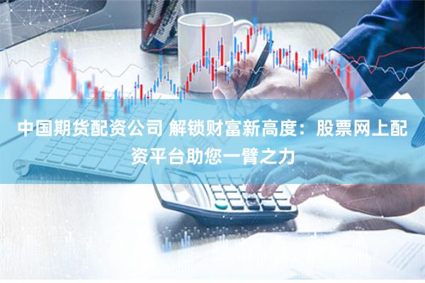 中国期货配资公司 解锁财富新高度：股票网上配资平台助您一臂之力