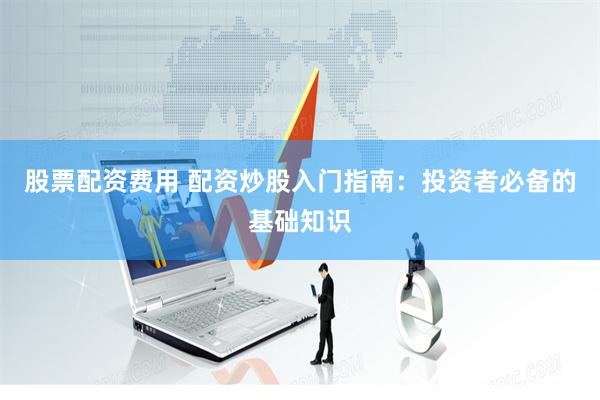 股票配资费用 配资炒股入门指南：投资者必备的基础知识