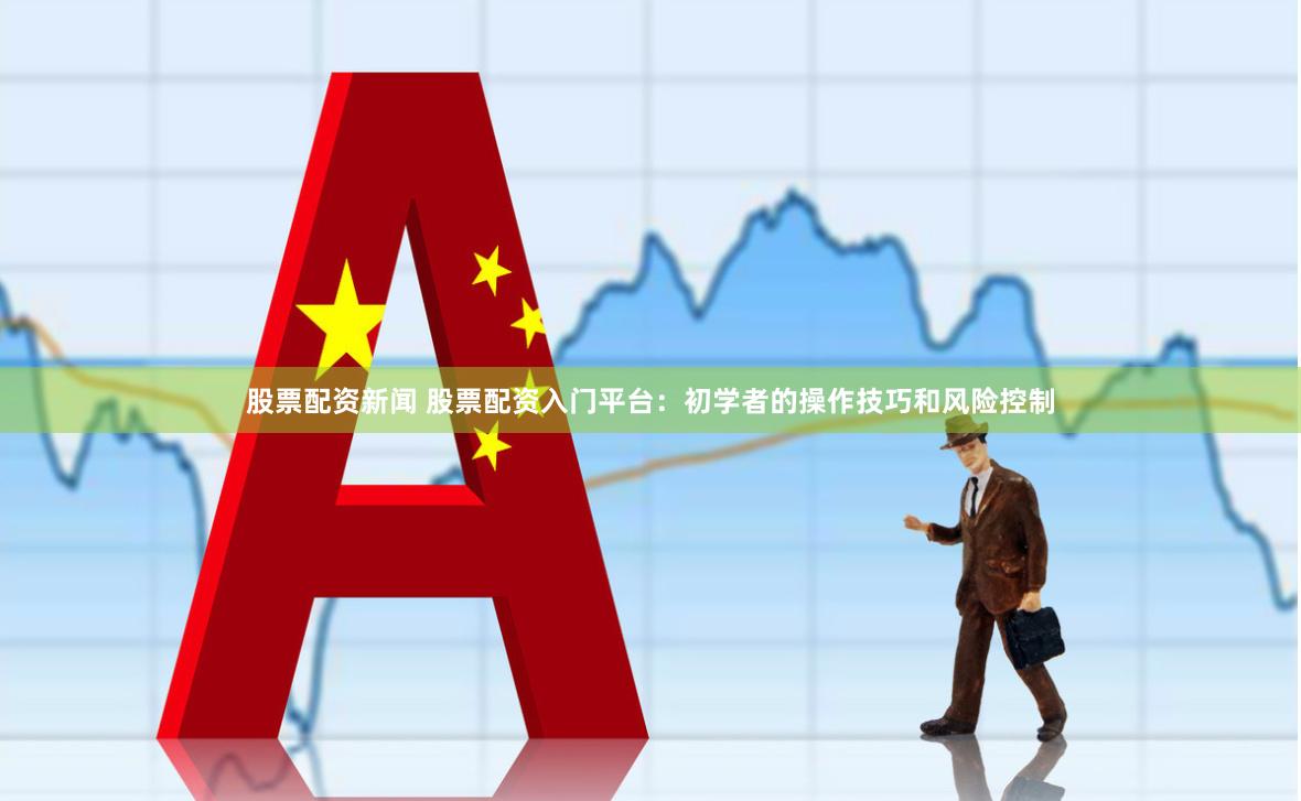 股票配资新闻 股票配资入门平台：初学者的操作技巧和风险控制