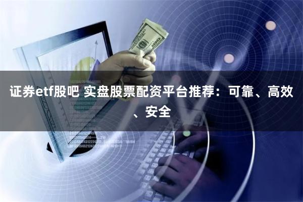 证券etf股吧 实盘股票配资平台推荐：可靠、高效、安全