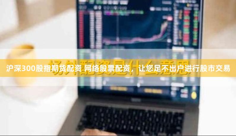 沪深300股指期货配资 网络股票配资，让您足不出户进行股市交易