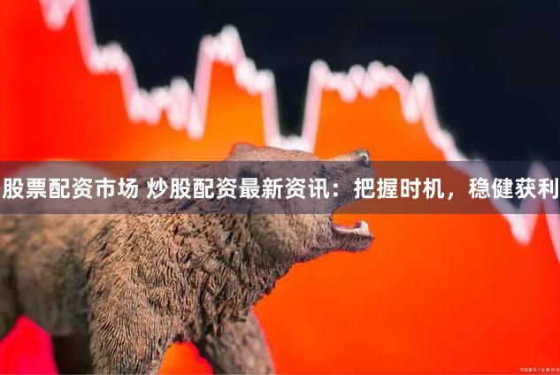 股票配资市场 炒股配资最新资讯：把握时机，稳健获利