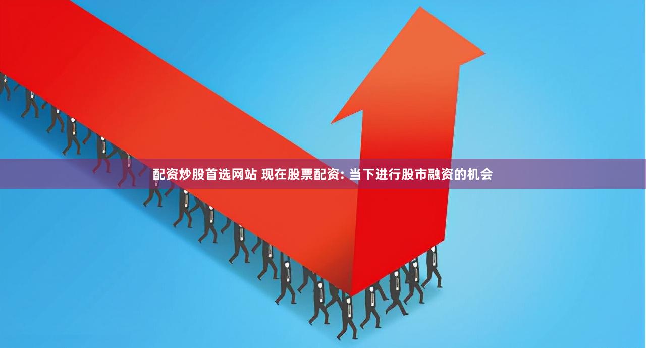 配资炒股首选网站 现在股票配资: 当下进行股市融资的机会