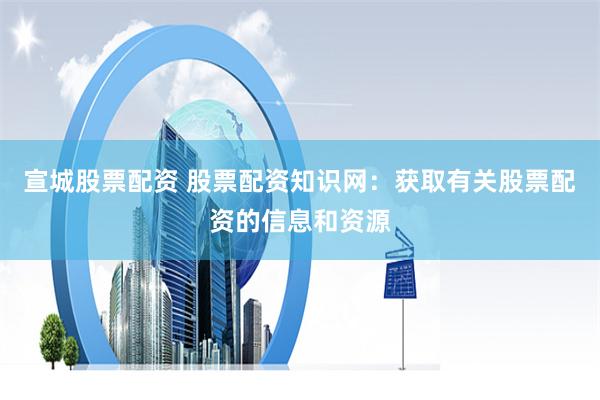 宣城股票配资 股票配资知识网：获取有关股票配资的信息和资源