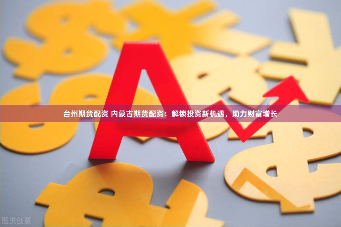 台州期货配资 内蒙古期货配资：解锁投资新机遇，助力财富增长