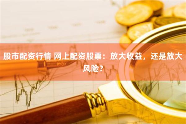 股市配资行情 网上配资股票：放大收益，还是放大风险？
