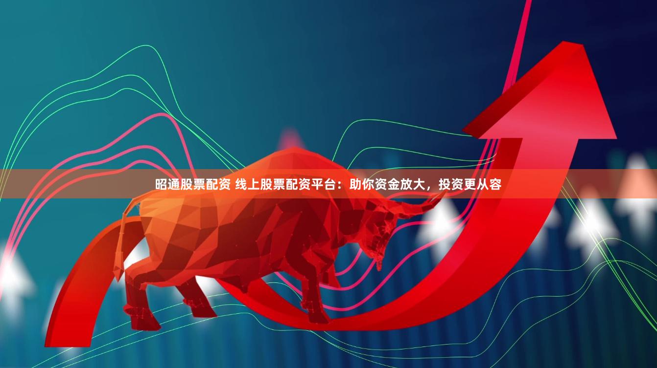 昭通股票配资 线上股票配资平台：助你资金放大，投资更从容