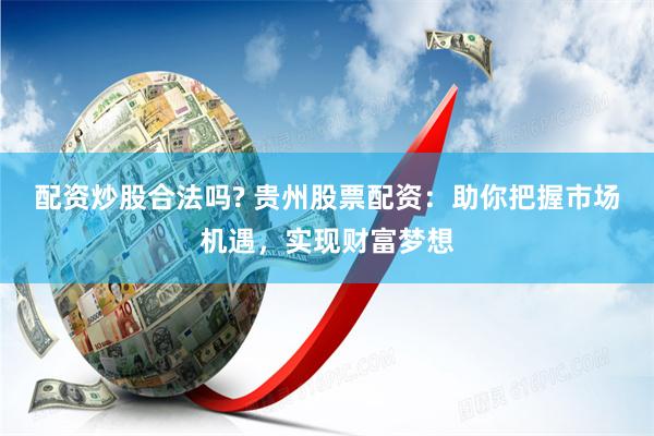 配资炒股合法吗? 贵州股票配资：助你把握市场机遇，实现财富梦想