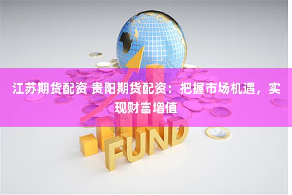 江苏期货配资 贵阳期货配资：把握市场机遇，实现财富增值
