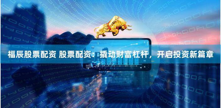 福辰股票配资 股票配资：撬动财富杠杆，开启投资新篇章