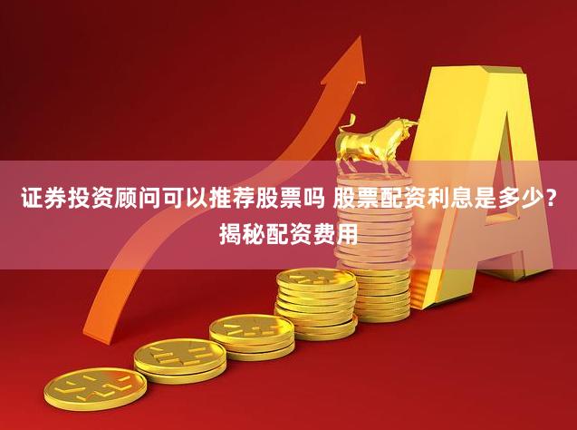 证券投资顾问可以推荐股票吗 股票配资利息是多少？揭秘配资费用