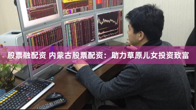 股票融配资 内蒙古股票配资：助力草原儿女投资致富