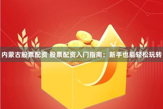 内蒙古股票配资 股票配资入门指南：新手也能轻松玩转