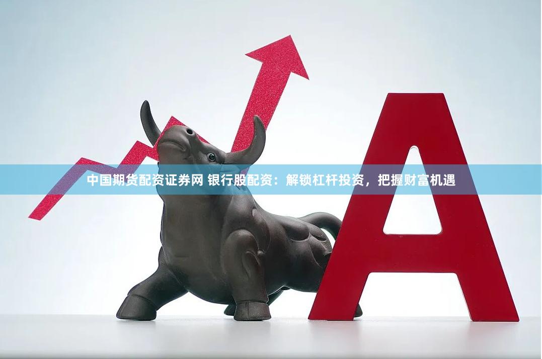 中国期货配资证券网 银行股配资：解锁杠杆投资，把握财富机遇