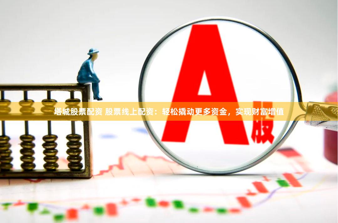塔城股票配资 股票线上配资：轻松撬动更多资金，实现财富增值